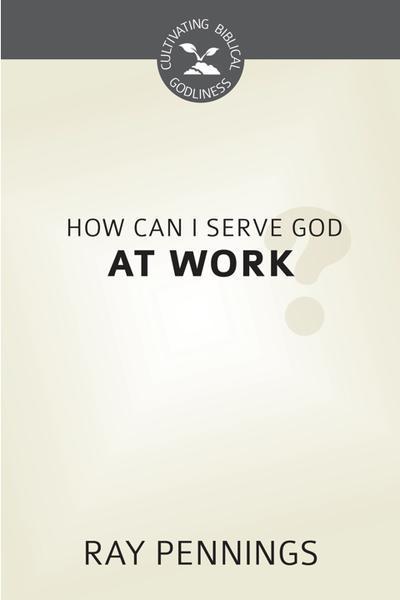 How Can I Serve God at Work (Cultivating Biblical Godliness )