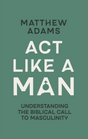 ACT Like a Man: Understanding the Biblical Call to Masculinity - Adams, Matthew D - 9781527113770